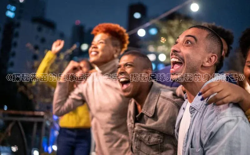 人人看球app下载极氪智能科技《探秘带苗的足球运动员名字：揭秘足球界隐秘的身份符号》