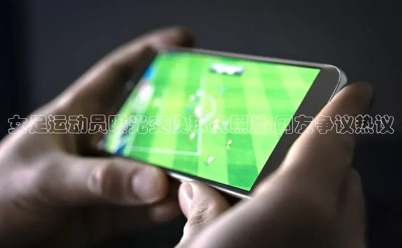 人人体育直播篮球百度智能门户女足运动员曝光交换球衣照片 网友争议热议