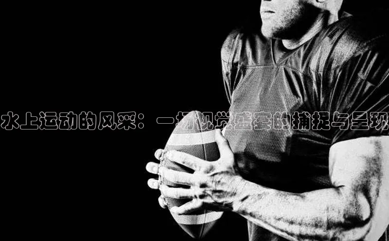 人人体育app直播下载百度取证水上运动的风采：一场视觉盛宴的捕捉与呈现