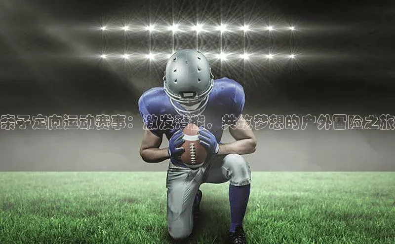 亲子定向运动赛事：激发潜能，共筑梦想的户外冒险之旅